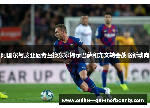 阿图尔与皮亚尼奇互换东家揭示巴萨和尤文转会战略新动向