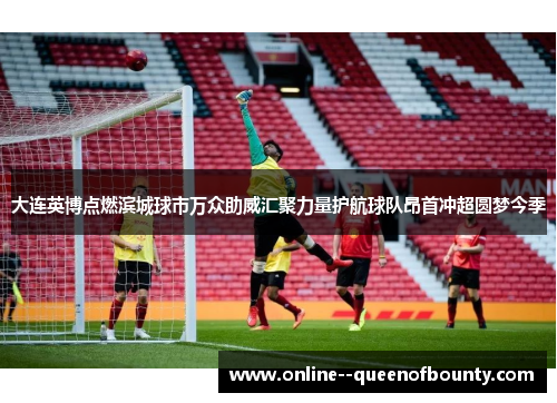 大连英博点燃滨城球市万众助威汇聚力量护航球队昂首冲超圆梦今季